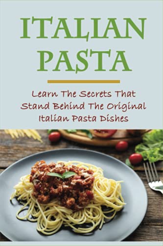 Italian Pasta: Learn The Secrets That Stand Behind The Original Italian Pasta Dishes: Famous Pasta Dishes