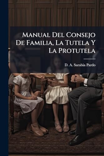 Manual Del Consejo De Familia, La Tutela Y La Protutela: Comprende El Articulado Del Código Civil Vigente Que Se Refiere Á Las Instituciones Citadas, ... Formularios Para La... (Spanish Edition)
