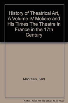 History of Theatrical Art, A Volume IV Moliere and His Times The Theatre in France in the 17th Century