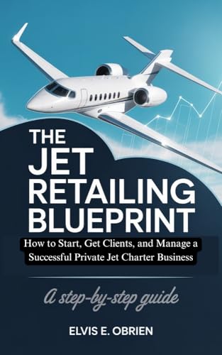 THE JET RETAILING BLUEPRINT : How to Start, Get Clients, and Manage a Successful Private Jet Charter Business (Step-by-Step Guide)