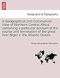  A Geographical and Commercial View of Northern Central Africa: Containing a Particular Account of the Course and Termination of the Great River Niger in the Atlantic Ocean.