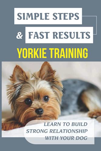 Simple Steps & Fast Results Yorkie Training: Learn To Build Strong Relationship With Your Dog: Basic Principle For Training Any Yorkie