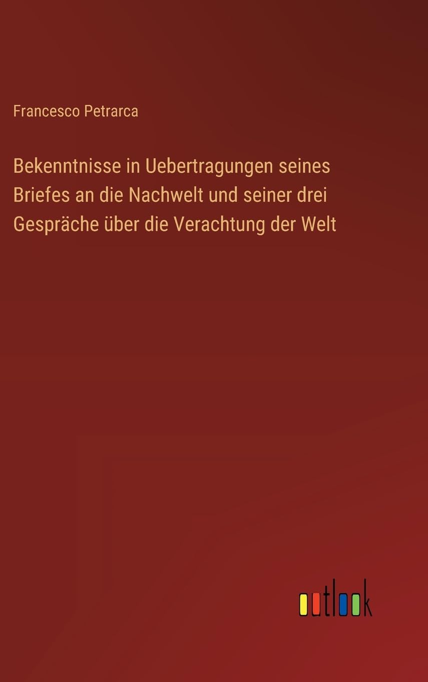 Bekenntnisse in Uebertragungen seines Briefes an die Nachwelt und seiner drei Gespräche über die Verachtung der Welt