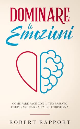 Dominare le Emozioni: Come Fare Pace con il Tuo Passato e Superare Rabbia, Paure e Tristezz