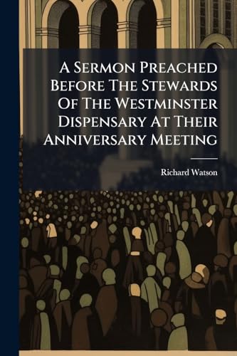 A Sermon Preached Before The Stewards Of The Westminster Dispensary At Their Anniversary Meeting: In Charlotte Street Chapel, April 1785. With An Appendix. By R. Watson,