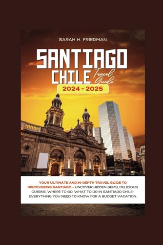 SANTIAGO CHILE TRAVEL GUIDE 2024-2025: Your Ultimate and In-Depth Travel Guide to Discovering Santiago- Uncover Hidden Gems, Delicious Cuisine, Where to Go, What to Do in Santiago Chile. (Travels)