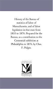 History of the Bureau of statistics of labor of Massachusetts, and of labor legislation in that state from 1833 to 1876. Prepared for the Bureau, as a ... at Philadelphia in 1876, by Chas. F. Pidgin.