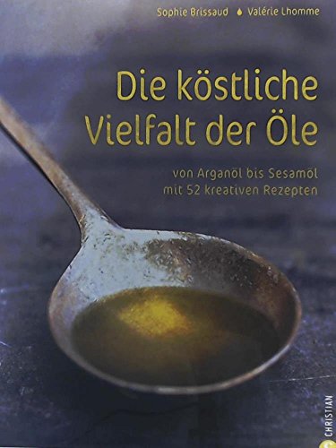 Die köstliche Vielfalt der Öle: Von Arganöl bis Sesamöl mit 52 kreativen Rezepten