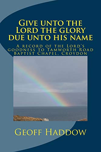 Give Unto The Lord The Glory Due Unto His Name: A Record Of The Lord’S Goodness To Tamworth Road Baptist Chapel, Croydon