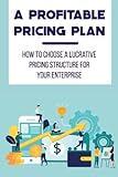 A Profitable Pricing Plan: How To Choose A Lucrative Pricing Structure For Your Enterprise