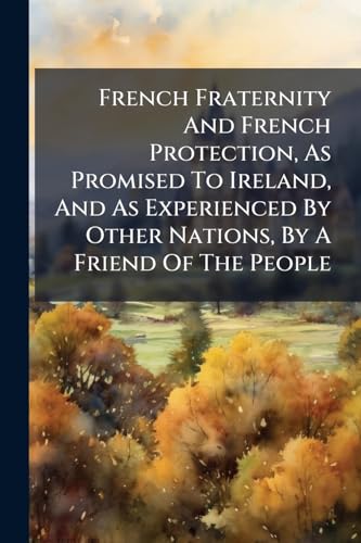 French Fraternity And French Protection, As Promised To Ireland, And As Experienced By Other Nations, By A Friend Of The People