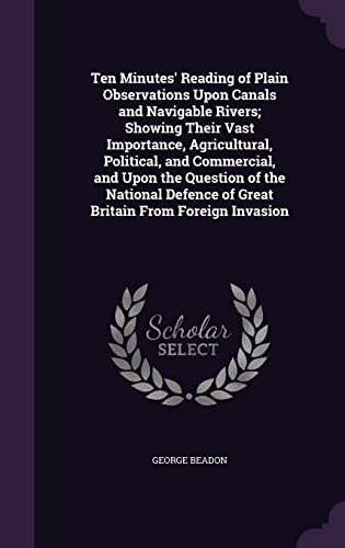 Ten Minutes' Reading of Plain Observations Upon Canals and Navigable Rivers; Showing Their Vast Importance, Agricultural, Political, and Commercial, ... of Great Britain From Foreign Invasion