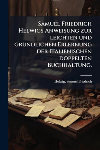Samuel Friedrich Helwigs Anweisung zur leichten und gründlichen Erlernung der Italienischen doppelten Buchhaltung. (German Edition)
