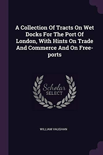 A Collection Of Tracts On Wet Docks For The Port Of London, With Hints On Trade And Commerce And On Free-ports