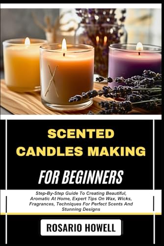 SCENTED CANDLES MAKING FOR BEGINNERS: Step-By-Step Guide To Creating Beautiful, Aromatic At Home, Expert Tips On Wax, Wicks, Fragrances, Techniques For Perfect Scents And Stunning Designs