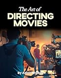 The Art of Directing Movies: A Beginner’s Guide to Filmmaking, Storytelling, and the Art of Movie Production, An Essential Handbook for Aspiring Filmmakers and Creative Storytellers