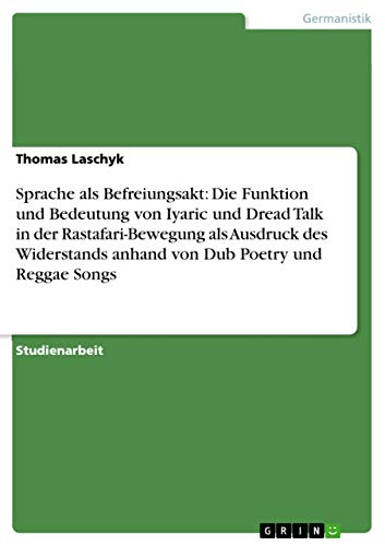 Sprache als Befreiungsakt: Die Funktion und Bedeutung von Iyaric und Dread Talk in der Rastafari-Bewegung als Ausdruck des Widerstands anhand von Dub Poetry und Reggae Songs (German Edition)