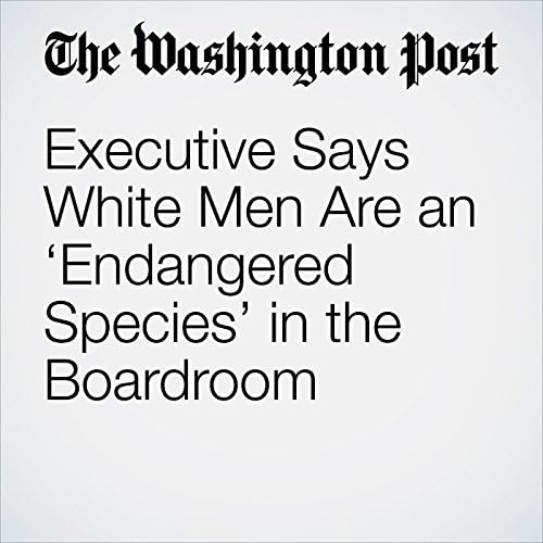 Executive Says White Men Are an ‘Endangered Species’ in the Boardroom - Amanda Erickson