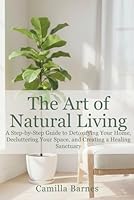 THE ART OF NATURAL LIVING: A Step-by-Step Guide to Detoxifying Your Home, Decluttering Your Space, and Creating a Healing Sanctuary B0G37XYV4X Book Cover