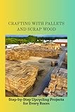 CRAFTING WITH PALLETS AND SCRAP WOOD: Step-by-Step Upcycling Projects for Every Room