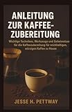 ANLEITUNG ZUR KAFFEEZUBEREITUNG: Wichtige Techniken, Werkzeuge und Geheimnisse für die Kaffeezubereitung für reichhaltigen, würzigen Kaffee zu Hause