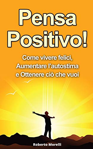 Pensa Positivo!: Come Vivere Felici, Aumentare l’Autostima e Ottenere Ciò Che Vuoi (Guida Pratica PDF