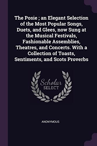 The Posie; an Elegant Selection of the Most Popular Songs, Duets, and Glees, now Sung at the Musical Festivals, Fashionable Assemblies, Theatres, and ... of Toasts, Sentiments, and Scots Proverbs