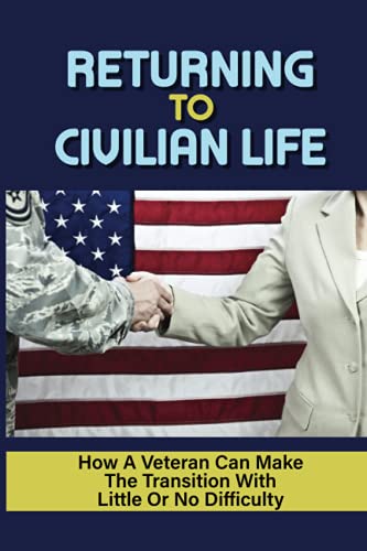 Returning To Civilian Life: How A Veteran Can Make The Transition With Little Or No Difficulty: Find The Right Job After Transitioning To Civilian Life