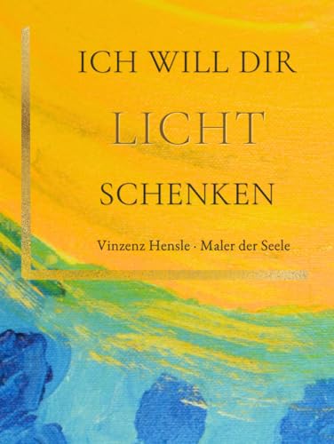 ICH WILL DIR LICHT SCHENKEN: Trost und Inspiration: Bilder nach einer Nahtoderfahrung von Vinzenz Hensle, Maler der Seele