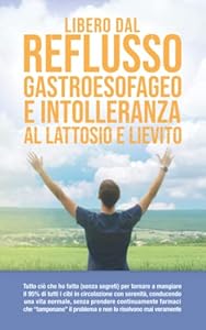 Libero dal Reflusso Gastroesofageo e Intolleranza al lattosio e lievito: Sintomi, Cause, Dieta, Rimedi e tutto ciò che ho fatto (senza segreti) per... serenità senza prendere continuamente farmaci