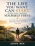 The Life You Want Can Start When You Choose Yourself First: Grounded Vision For Building Meaningful Work And A Life That Lasts