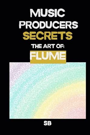 Music Producers Secrets The Art of Flume Inside the Experimental World of Flume A Guide to Future Bass Sound Design Textures and Creative Workflow for Music Makers