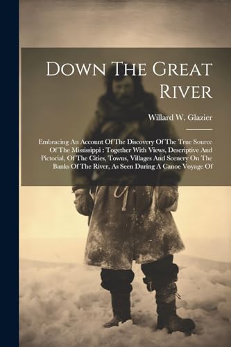 Down The Great River: Embracing An Account Of The Discovery Of The True Source Of The Mississippi: Together With Views, Descriptive And Pictorial, Of ... The River, As Seen During A Canoe Voyage Of