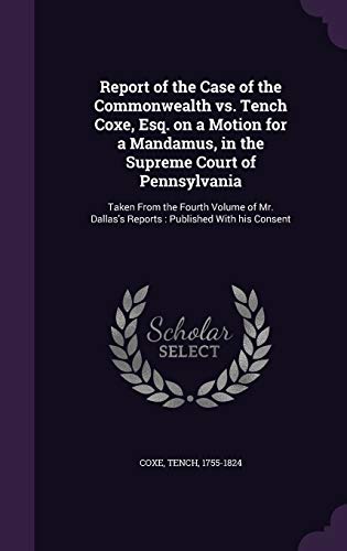 Report of the Case of the Commonwealth vs. Tench Coxe, Esq. on a Motion for a Mandamus, in the Supreme Court of Pennsylvania: Taken From the Fourth ... Dallas's Reports: Published With his Consent