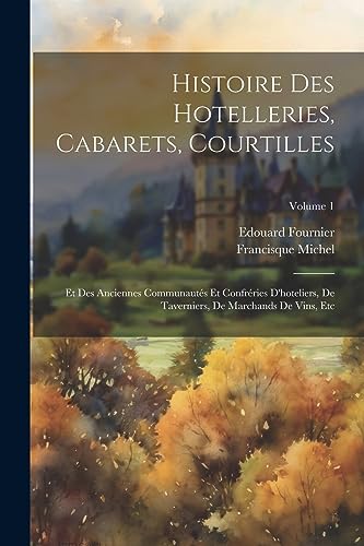 Histoire Des Hotelleries, Cabarets, Courtilles: Et Des Anciennes Communautés Et Confréries D'hoteliers, De Taverniers, De Marchands De Vins, Etc; Volume 1 (French Edition)