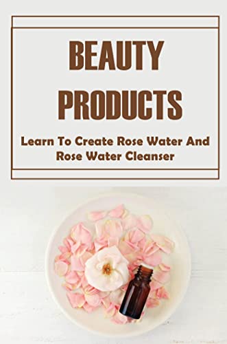 Beauty Products: Learn To Create Rose Water And Rose Water Cleanser (English Edition)