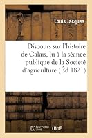 Discours Sur L'Histoire de Calais, Lu a la Sa(c)Ance Publique de La Socia(c)Ta(c) D'Agriculture: Du Commerce Et Des Arts de Calais, Le 22 Octobre 1821 2013008910 Book Cover