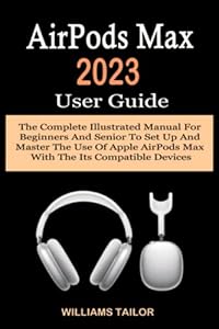 AirPods Max 2023 User Guide: The Complete Illustrated Manual For Beginners And Senior To Set Up And Master The Use Of Apple AirPods Max With The Its Compatible Devices