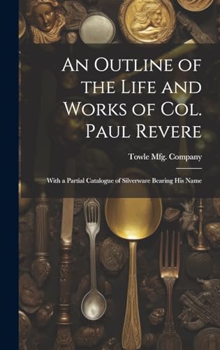 An Outline of the Life and Works of Col. Paul Revere: With a Partial Catalogue of Silverware Bearing his Name