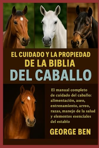 EL CUIDADO Y LA PROPIEDAD DE LA BIBLIA DEL CABALLO: El manual completo de cuidado del caballo: alimentación, aseo, entrenamiento, arreo, razas, manejo de la salud y elementos esenciales del establo