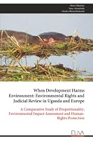 When Development Harms Environment: Environmental Rights and Judicial Review in Uganda and Europe: A Comparative Study of Proportionality, Environmental Impact Assessment and Human-Rights Protection 9999353509 Book Cover