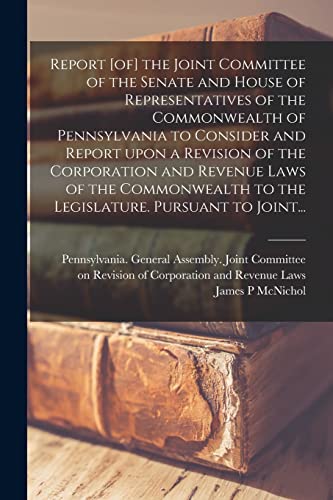 Report [of] the Joint Committee of the Senate and House of Representatives of the Commonwealth of Pennsylvania to Consider and Report Upon a Revision ... to the Legislature. Pursuant to Joint...
