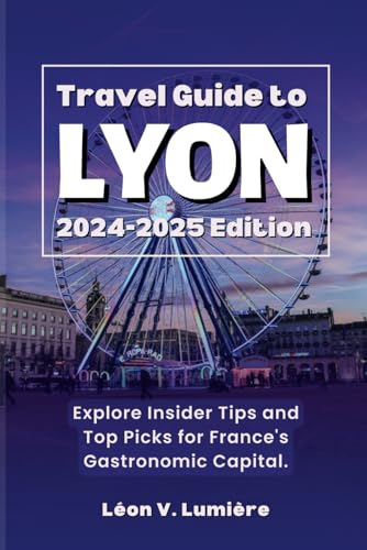 TRAVEL GUIDE TO LYON 2024 – 2025 EDITION: Explore Insider Tips and Top Picks for France's Gastronomic Capital.