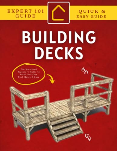 Expert 101 Guide to Building Decks : The Simplified Beginner's Guide to Build Your Own Deck Quick & Easy