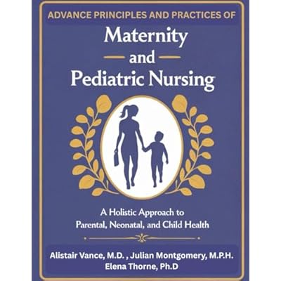Advanced Principles and Practices of Maternity and Pediatric Nursing: A Holistic Approach to Parental, Neonatal, and Child Health
