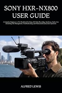 SONY HXR-NX800 USER GUIDE: A Complete Beginner-to-Pro Handbook for Setup, 4K Video Recording, Autofocus, Audio, Live Streaming, File Management, Troubleshooting, and Professional Camcorder Operation