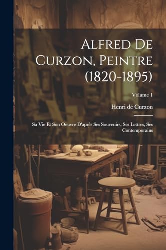 Alfred de Curzon, peintre (1820-1895): Sa vie et son oeuvre d'après ses souvenirs, ses lettres, ses contemporains; Volume 1 (French Edition)