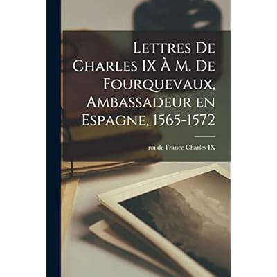 Lettres de Charles IX &agrave; m. de Fourquevaux, ambassadeur en Espagne, 1565-1572