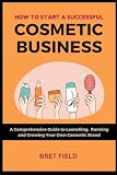 How to Start a Successful Cosmetic Business: A Comprehensive Guide to Launching, Running and Growing Your Own Cosmetic Brand