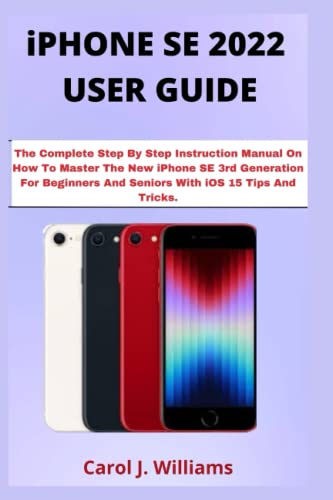 iPHONE SE 2022 USER GUIDE: The Complete Step By Step Instruction Manual On How To Master The New iPhone SE 3rd Generation For Beginners And Seniors With iOS 15 Tips And Tricks.